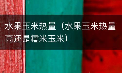 水果玉米热量（水果玉米热量高还是糯米玉米）