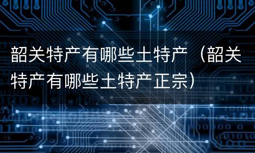 韶关特产有哪些土特产（韶关特产有哪些土特产正宗）