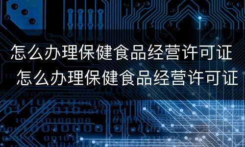 怎么办理保健食品经营许可证 怎么办理保健食品经营许可证手续