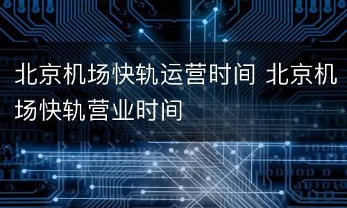 北京机场快轨运营时间 北京机场快轨营业时间