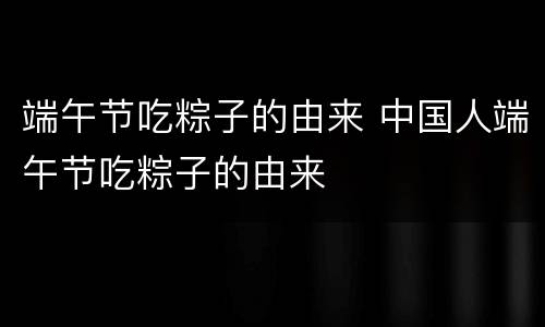 端午节吃粽子的由来 中国人端午节吃粽子的由来