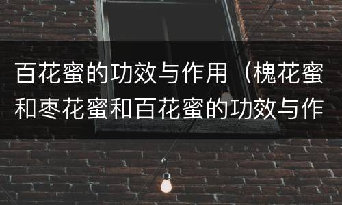 百花蜜的功效与作用（槐花蜜和枣花蜜和百花蜜的功效与作用）