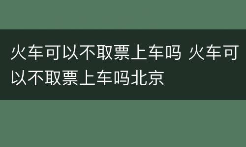 火车可以不取票上车吗 火车可以不取票上车吗北京