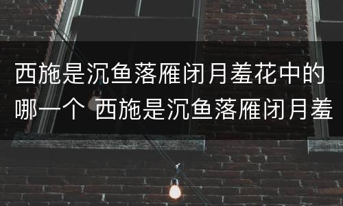 西施是沉鱼落雁闭月羞花中的哪一个 西施是沉鱼落雁闭月羞花中的哪一个人物