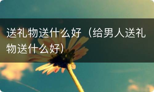 送礼物送什么好（给男人送礼物送什么好）