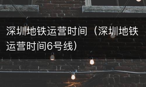 深圳地铁运营时间（深圳地铁运营时间6号线）