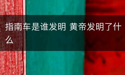 指南车是谁发明 黄帝发明了什么