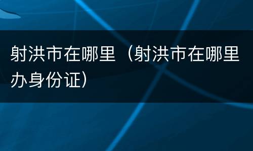 射洪市在哪里（射洪市在哪里办身份证）