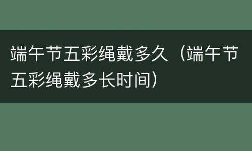 端午节五彩绳戴多久（端午节五彩绳戴多长时间）