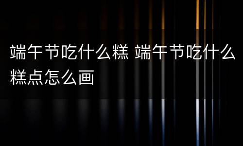 端午节吃什么糕 端午节吃什么糕点怎么画
