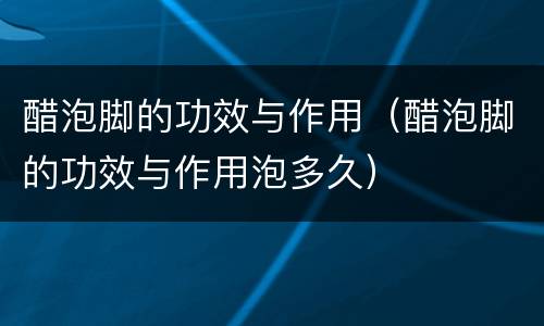 醋泡脚的功效与作用（醋泡脚的功效与作用泡多久）