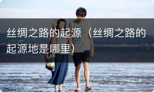 丝绸之路的起源（丝绸之路的起源地是哪里）