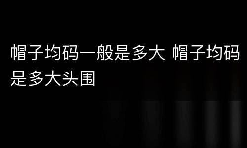 帽子均码一般是多大 帽子均码是多大头围