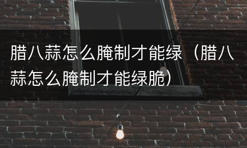 腊八蒜怎么腌制才能绿（腊八蒜怎么腌制才能绿脆）