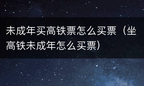 未成年买高铁票怎么买票（坐高铁未成年怎么买票）
