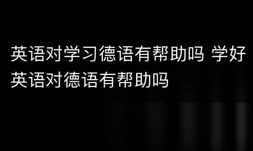 英语对学习德语有帮助吗 学好英语对德语有帮助吗