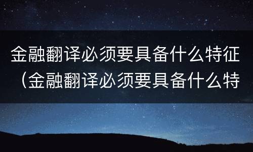 金融翻译必须要具备什么特征（金融翻译必须要具备什么特征和能力）
