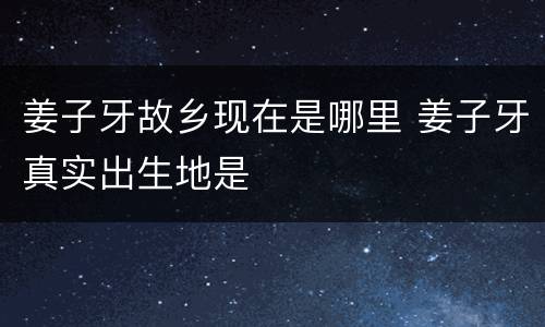 姜子牙故乡现在是哪里 姜子牙真实出生地是