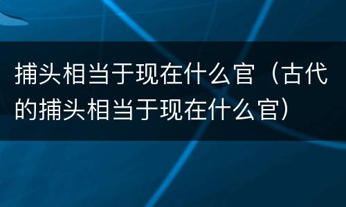 捕头相当于现在什么官（古代的捕头相当于现在什么官）