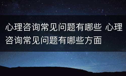 心理咨询常见问题有哪些 心理咨询常见问题有哪些方面