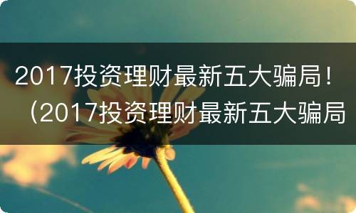 2017投资理财最新五大骗局！（2017投资理财最新五大骗局视频）