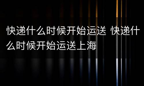 快递什么时候开始运送 快递什么时候开始运送上海
