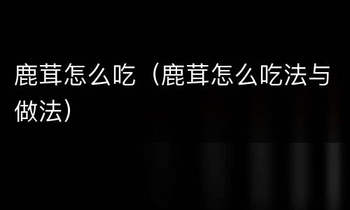 鹿茸怎么吃（鹿茸怎么吃法与做法）