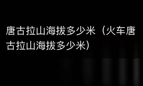 唐古拉山海拔多少米（火车唐古拉山海拔多少米）