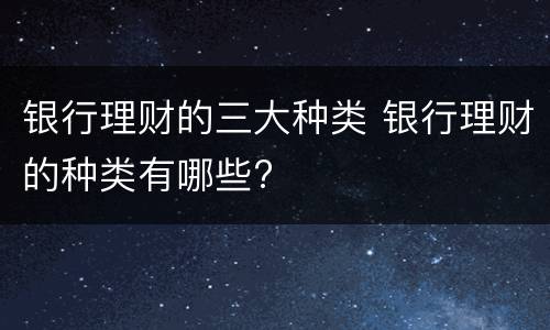 银行理财的三大种类 银行理财的种类有哪些?
