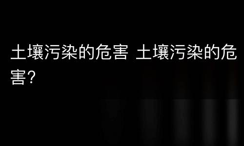土壤污染的危害 土壤污染的危害?