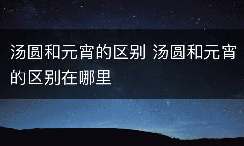 汤圆和元宵的区别 汤圆和元宵的区别在哪里