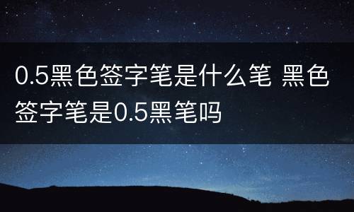 0.5黑色签字笔是什么笔 黑色签字笔是0.5黑笔吗