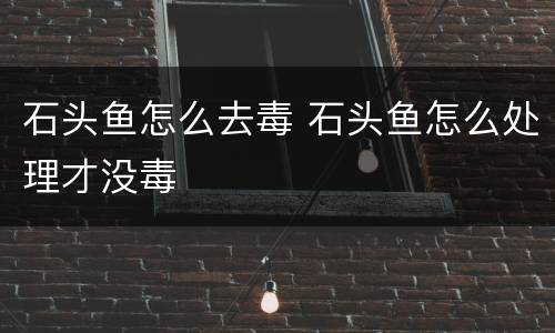 石头鱼怎么去毒 石头鱼怎么处理才没毒