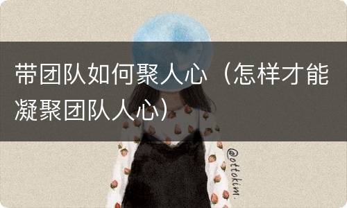 带团队如何聚人心（怎样才能凝聚团队人心）