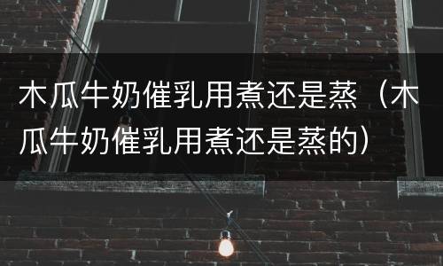 木瓜牛奶催乳用煮还是蒸（木瓜牛奶催乳用煮还是蒸的）