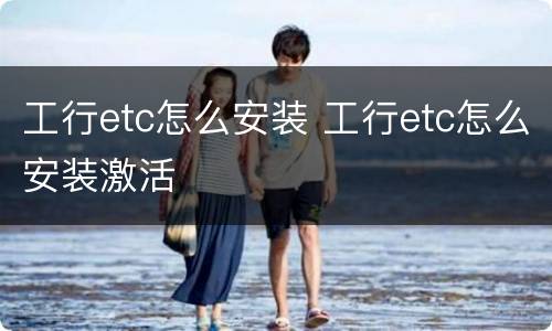 工行etc怎么安装 工行etc怎么安装激活