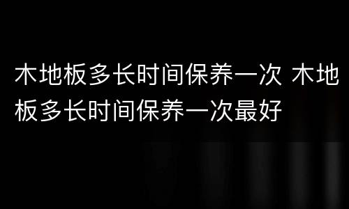 木地板多长时间保养一次 木地板多长时间保养一次最好