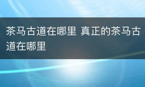 茶马古道在哪里 真正的茶马古道在哪里