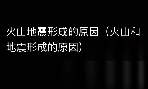 火山地震形成的原因（火山和地震形成的原因）
