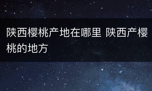 陕西樱桃产地在哪里 陕西产樱桃的地方