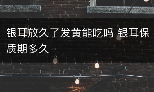 银耳放久了发黄能吃吗 银耳保质期多久