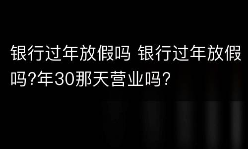 银行过年放假吗 银行过年放假吗?年30那天营业吗?