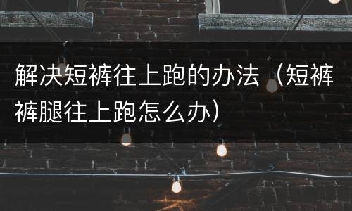 解决短裤往上跑的办法（短裤裤腿往上跑怎么办）