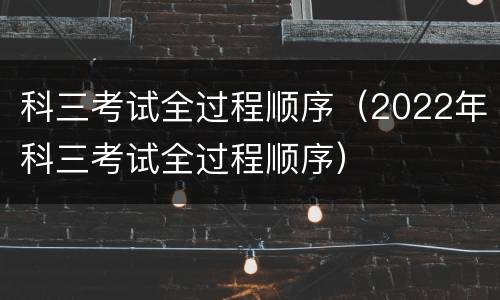 科三考试全过程顺序（2022年科三考试全过程顺序）