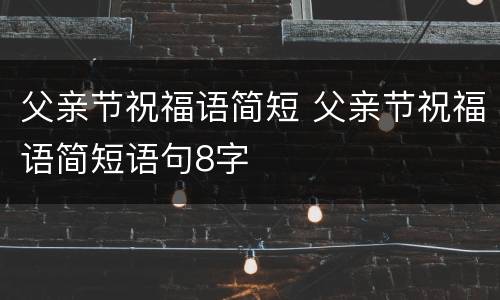 父亲节祝福语简短 父亲节祝福语简短语句8字