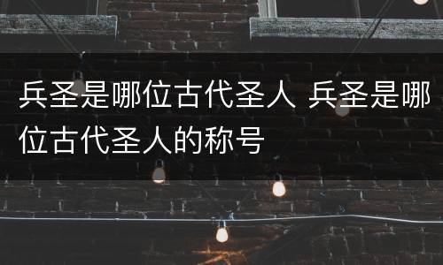 兵圣是哪位古代圣人 兵圣是哪位古代圣人的称号