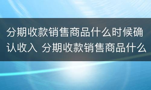 分期收款销售商品什么时候确认收入 分期收款销售商品什么时候确认收入新收入准则