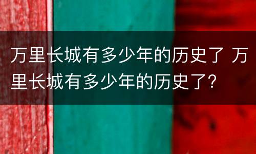 万里长城有多少年的历史了 万里长城有多少年的历史了?