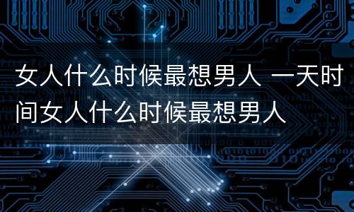 女人什么时候最想男人 一天时间女人什么时候最想男人