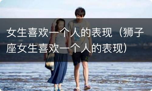 女生喜欢一个人的表现（狮子座女生喜欢一个人的表现）
